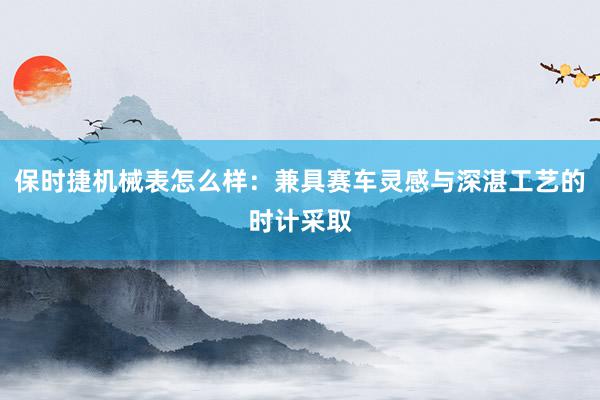 保时捷机械表怎么样：兼具赛车灵感与深湛工艺的时计采取